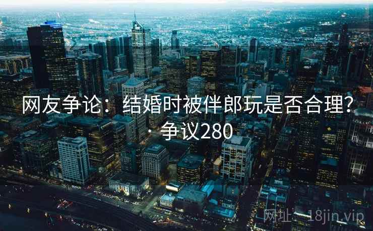 网友争论：结婚时被伴郎玩是否合理？ · 争议280