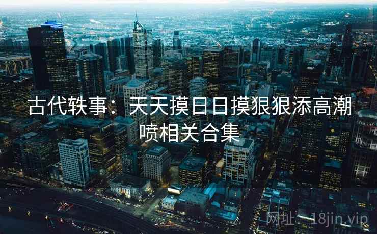 古代轶事：天天摸日日摸狠狠添高潮喷相关合集  第2张