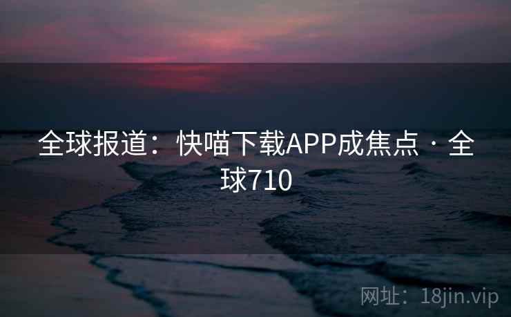 全球报道：快喵下载APP成焦点 · 全球710